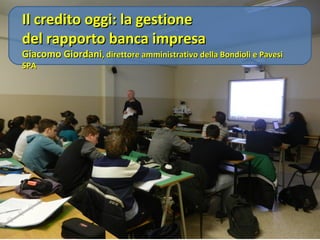 Il credito oggi: la gestione
del rapporto banca impresa

Giacomo Giordani, direttore amministrativo della Bondioli & Pavesi SPA

 