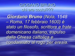 GIODANO BRUNO chi era costui??? Giordano Bruno  (Nola,  1548  – Roma, 17 febbraio 1600) è stato un filosofo, scrittore e frate domenicano italiano, espulso dalla Chiesa cattolica e condannato al rogo per eresia. 