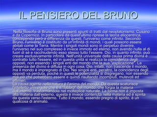 IL PENSIERO DEL BRUNO Nella filosofia di Bruno sono presenti spunti di tratti dal neoplatonismo, Cusano e da Copernico. In particolare da quest'ultimo riprese la teoria eliocentrica, concependo però a differenza da questi, l'universo come infinito. Secondo Bruno, l'universo è costituito da un'infinità di mondi, i quali possono essere abitati come la Terra. Mentre i singoli mondi sono in perpetuo divenire, l'universo nel suo complesso è invece immoto ed eterno, non avendo nulla al di fuori di sé e racchiudendo esso stesso tutto l'essere. Dio, in quanto infinito, può creare esclusivamente infinità. Nell'unità universale della causa prima divina è contratto tutto l'essere, ed in questa unità si realizza la coincidenza degli opposti, non essendo i singoli enti del mondo che la sua "esplicazione". La presenza del divino è diffusa in ogni cosa, Dio, infatti, non trascende il mondo, ma il mondo è impregnato di Dio. Nei singoli enti, peraltro, la coincidenza degli opposti va perduta, poiché in questi le potenzialità si disgregano, non essendo mai ciò che potrebbero essere e quindi risultando incompiuti, mutevoli ed effimeri.  La causa agente nella natura è l'anima del mondo. Da questa scaturisce l'intelletto universale che è il "fabbro" del mondo, che forgia la materia dall'interno, trasformandola nel molteplice naturale. La forma non è imposta alla materia dall'esterno, questa è invece contenuta nella materia ed è spinta da questa verso l'esterno. Tutto il mondo, essendo pregno di spirito, è un qualcosa di animato.  