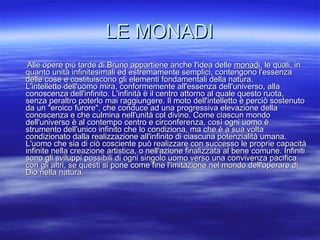 LE MONADI Alle opere più tarde di Bruno appartiene anche l'idea delle  monadi , le quali, in quanto unità infinitesimali ed estremamente semplici, contengono l'essenza delle cose e costituiscono gli elementi fondamentali della natura.  L'intelletto dell'uomo mira, conformemente all'essenza dell'universo, alla conoscenza dell'infinito. L'infinità è il centro attorno al quale questo ruota, senza peraltro poterlo mai raggiungere. Il moto dell'intelletto è perciò sostenuto da un "eroico furore", che conduce ad una progressiva elevazione della conoscenza e che culmina nell'unità col divino. Come ciascun mondo dell'universo è al contempo centro e circonferenza, così ogni uomo è strumento dell'unico infinito che lo condiziona, ma che è a sua volta condizionato dalla realizzazione all'infinito di ciascuna potenzialità umana. L'uomo che sia di ciò cosciente può realizzare con successo le proprie capacità infinite nella creazione artistica, o nell'azione finalizzata al bene comune. Infiniti sono gli sviluppi possibili di ogni singolo uomo verso una convivenza pacifica con gli altri, se questi si pone come fine l'imitazione nel mondo dell'operare di Dio nella natura.  