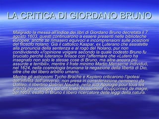 LA CRITICA DI GIORDANO BRUNO Malgrado la messa all’Indice dei libri di Giordano Bruno decretata il 7 agosto 1603, questi continuarono a essere presenti nelle biblioteche europee, anche se rimasero equivoci e incomprensioni sulle posizioni del filosofo nolano. Già il cattolico Kaspar, ex Luterano che assistette alla pronuncia della sentenza e al rogo del Nolano, pur non condividendo «l'opinione volgare secondo la quale codesto Bruno fu bruciato perché luterano» finisce con l'affermare che «Lutero ha insegnato non solo le stesse cose di Bruno, ma altre ancora più assurde e terribili», mentre il frate minimo Martin Menserne individuò, nel 1624, nella cosmologia bruniana la negazione della libertà di Dio, oltre che del libero arbitrio umano. Mentre gli astronomi Tycho Brache e Keplero criticarono l’ipotesi dell’infinità dell’universo, non presa in considerazione nemmeno da Galileo, il libertino Gabriel Naudrè, nella sua Apologie pour tous les grands personnages qui ont testé faussement soupçonnez de magie, del 1653, esaltò in Bruno il libero ricercatore delle leggi della natura. 