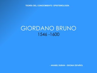 GIORDANO BRUNO 1546 -1600 ,[object Object],TEORÍA DEL CONOCIMIENTO  EPISTEMOLOGÍA 