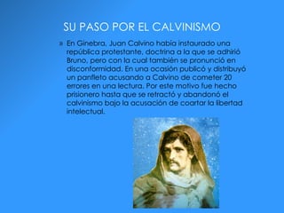 SU PASO POR EL CALVINISMO En Ginebra, Juan Calvino había instaurado una república protestante, doctrina a la que se adhirió Bruno, pero con la cual también se pronunció en disconformidad. En una ocasión publicó y distribuyó un panfleto acusando a Calvino de cometer 20 errores en una lectura. Por este motivo fue hecho prisionero hasta que se retractó y abandonó el calvinismo bajo la acusación de coartar la libertad intelectual.  