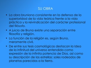 SU OBRA La obra bruniana consistente en la defensa de la superioridad de la vida teórica frente a la vida práctica y la reivindicación del carácter profesional del filósofo. A juicio de Bruno existe una separación entre filosofía y religión. La función de la religión es, según Bruno, meramente civil. De entre sus tesis cosmológicas destacan la Idea de la infinitud del universo entendida como expresión de la infinita potencia de Dios, así como su descripción de las estrellas: soles rodeados de planetas parecidos a la tierra. 