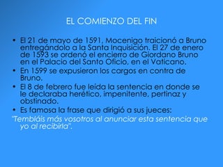 EL COMIENZO DEL FIN El 21 de mayo de 1591, Mocenigo traicionó a Bruno entregándolo a la Santa Inquisición. El 27 de enero de 1593 se ordenó el encierro de Giordano Bruno en el Palacio del Santo Oficio, en el Vaticano. En 1599 se expusieron los cargos en contra de Bruno. El 8 de febrero fue leída la sentencia en donde se le declaraba herético, impenitente, pertinaz y obstinado.  Es famosa la frase que dirigió a sus jueces:  "Tembláis más vosotros al anunciar esta sentencia que yo al recibirla".   