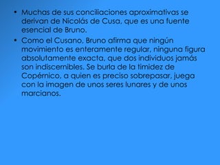 Muchas de sus conciliaciones aproximativas se derivan de Nicolás de Cusa, que es una fuente esencial de Bruno. Como el Cusano, Bruno afirma que ningún movimiento es enteramente regular, ninguna figura absolutamente exacta, que dos individuos jamás son indiscernibles. Se burla de la timidez de Copérnico, a quien es preciso sobrepasar, juega con la imagen de unos seres lunares y de unos marcianos. 