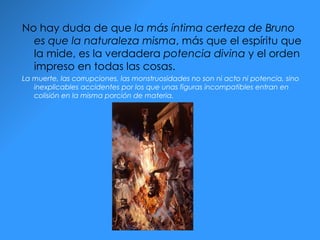 No hay duda de que  la más íntima certeza de Bruno es que la naturaleza misma , más que el espíritu que la mide, es la verdadera  potencia divina  y el orden impreso en todas las cosas.  La muerte, las corrupciones, las monstruosidades no son ni acto ni potencia, sino inexplicables accidentes por los que unas figuras incompatibles entran en colisión en la misma porción de materia. 