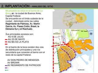 2. IMPLANTACIÓN – ANALISIS DEL SITIO
Mi proyecto se sitúa en el barrio de La
Boca, en la ciudad de Buenos Aires,
Capital Federal.
Se encuentra en el límite sudeste de la
ciudad , delimitado entre las calles
Regimiento de Patricios, Av. Martín
García, Av. Paseo Colón, Brasil, la
Dársena Sur y el Riachuelo.
Sus principales accesos son:
AU 9 DE JULIO
AU 25 DE MAYO
AU BS AS LA PLATA
En el barrio de la boca existen dos vías
de distribución principales y una vía
secundaria que conectan el barrio con el
resto de la capital Federal.
AV DON PEDRO DE MENDOZA
AV BROWN
AV REGIMIENTO DE PATRICIOS

 