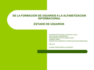 DE LA FORMACION DE USUARIOS A LA ALFABETIZACION
                INFORMACIONAL

             ESTUDIO DE USUARIOS


                       UNIVERSIDAD NACIONAL DE MAR DEL PLATA
                       FACULTAD DE HUMANIDADES
                       DEPARTAMENTO DE DOCUMENTACION
                       CARRERA: BIBES
                       ASIGNATURA: SEMINARIO ALFABETIZACION INFORMACIONAL

                       AÑO 2012

                       ALUMNA: MARÍA MARCELA GIORDANO
 
