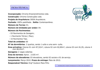 FICHA TÉCNICA:

Incorporação: Chroma Empreendimentos Ltda.
Construção: Chroma Construções Ltda.
Projeto de Arquitetura: DEDA A
P j t d A      it t          Arquitetura.
                                 it t
Fachada: 100% pastilhada. Estilo: Contemporâneo.
Número de Torres: 01.
Número de Unidades por andar: 04.
 ú
Número de Pavimentos:
 - 03 Pavimentos de Garagem;
 - 1 Pavimento Térreo ( Play);
 - 15 Pavimentos Tipo.
Total de unidades: 60
Nº de dormitórios: 2 quartos, sendo 1 suíte e uma semi- suíte.
Área privativa: Coluna 01 com 87,52m², coluna 02 com 82,89m², coluna 03 com 81,95, coluna 4
    com 86,05m².
Garagens: 2 vagas cobertas
Área do terreno: Aprox . 2.035 m².
Número de elevadores: 03 elevadores, sendo 02 sociais e 01 de serviço.
Lançamento: Março 2010. Prazo de entrega: Maio de 2012.
Responsável Técnico: Engº Gustavo Maia Filho
                                                        INFORMAÇÕES A SEREM CONFIRMADAS NA ÁPOCA DO LANÇAMENTO
 