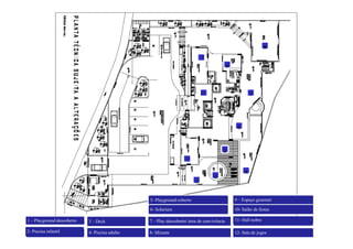 8
                                                                            10


                                                                                           9




                                                                            11
                                                                                                        7




                                                                                                6



                                                                                       3
                                                                   12



                                                                                                    4
                                                                                  2
                                                                        1


                                                5- Playground coberto                          9 – Espaço gourmet

                                                6-
                                                6 Solarium                                     10-
                                                                                               10 Salão de festas

1 – Playground descoberto   3 – Deck            7 – Play descoberto área de convivência       11- Hall nobre

2- Piscina infantil         4- Piscina adulto   8- Mirante                                     12- Sala de jogos
 