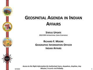 GEOSPATIAL AGENDA IN INDIAN
                       AFFAIRS
                                         STATUS UPDATE
                                2010 ESRI INTERNATIONAL USERS CONFERENCE


                                 RICHARD F. MOORE
                           GEOGRAPHIC INFORMATION OFFICER
                                   INDIAN AFFAIRS




           Access to the Right Information for Authorized Users, Anywhere, Anytime, Any
9/7/2010                            Mission; ADM1_Quicktime_1.ppt
                                             Securely and Reliably.                       1
 