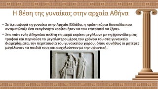 Η θέση της γυναίκας στην αρχαία Αθήνα
• Σε ό,τι αφορά τη γυναίκα στην Αρχαία Ελλάδα, η πρώτη κύρια δυσκολία που
αντιμετώπιζε ένα νεογέννητο κορίτσι ήταν να του επιτραπεί να ζήσει.
• Στο σπίτι ενός Αθηναίου πολίτη το μικρό κορίτσι μεγάλωνε με τη φροντίδα μιας
τροφού και περνούσε το μεγαλύτερο μέρος του χρόνου του στα γυναικεία
διαμερίσματα, την πεμπτουσία του γυναικείου χώρου, όπου συνήθως οι μητέρες
μεγάλωναν τα παιδιά τους και ασχολούνταν με την υφαντική.
 