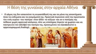 Η θέση της γυναίκας στην αρχαία Αθήνα
• Ο γάμος της δεν απαιτούσε τη συγκατάθεσή της και τα μόνα της αποκτήματα
ήταν τα ενδύματα και τα κοσμήματά της. Πρακτικά περνούσε από την προστασία
του ενός κυρίου -του πατέρα- στον άλλο -το σύζυγο- και αν ο πατέρας της
πέθαινε χωρίς αρσενικό απόγονο, τότε ως επίκληρος έπρεπε να χωρίσει και να
παντρευτεί τον αδελφό του πατέρα της, προκειμένου να εξασφαλιστεί η
αρρενογραμμική διαδοχή.
 