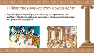 Η θέση της γυναίκας στην αρχαία Κρήτη
• Τις ενδιέφερε η περιποίηση του σώματος, του προσώπου, των
μαλλιών. Έβαφαν τα χείλια, τα μάτια τους, λέπταιναν τα φρύδια τους
και φορούσαν κοσμήματα.
 
