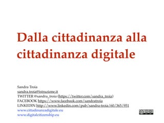 Dalla cittadinanza alla
cittadinanza digitale
Sandra Troia
sandra.troia@istruzione.it
TWITTER @sandra_troia (https://twitter.com/sandra_troia)
FACEBOOK https://www.facebook.com/sandratroia
LINKEDIN http://www.linkedin.com/pub/sandra-troia/60/365/951
www.cittadinanzadigitale.eu
www.digitalcitizenship.eu
 