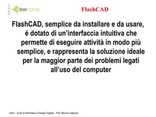FlashCAD FlashCAD, semplice da installare e da usare, é dotato di un’interfaccia intuitiva che permette di eseguire attività in modo più semplice, e rappresenta la soluzione ideale per la maggior parte dei problemi legati all’uso del computer IUAV – Corso di Informatica e Disegno Digitale – Prof. Maurizio Galluzzo 