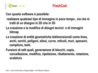 FlashCad Con questo software è possibile: realizzare qualsiasi tipo di immagine in poco tempo , sia che si tratti di un disegno in 2D che in 3D La creazione e la modifica di disegni tecnici  e di immagini bitmap La creazione di entità geometriche bidimensionali come linee, archi, cerchi, poligoni, elissi, curve, reticoli, muri, spessori, campiture, testi. Funzioni di edit quali, generazione di blocchi, copia, cancellazione, modifica, ripetizione, ribaltamento, rotazione, scalatura  IUAV – Corso di Informatica e Disegno Digitale – Prof. Maurizio Galluzzo 