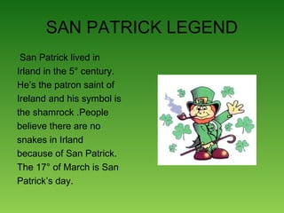 SAN PATRICK LEGEND
San Patrick lived in
Irland in the 5° century.
He’s the patron saint of
Ireland and his symbol is
the shamrock .People
believe there are no
snakes in Irland
because of San Patrick.
The 17° of March is San
Patrick’s day.
 