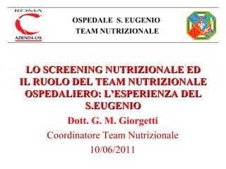 LO SCREENING NUTRIZIONALE ED IL RUOLO DEL TEAM NUTRIZIONALE OSPEDALIERO: L’ESPERIENZA DEL S.EUGENIO Dott. G. M. Giorgetti Coordinatore Team Nutrizionale 10/06/2011 OSPEDALE  S. EUGENIO   TEAM NUTRIZIONALE 