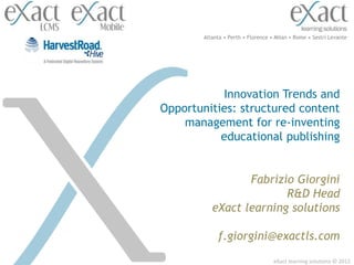 Atlanta • Perth • Florence • Milan • Rome • Sestri Levante




           Innovation Trends and
Opportunities: structured content
    management for re-inventing
           educational publishing


                  Fabrizio Giorgini
                         R&D Head
           eXact learning solutions

             f.giorgini@exactls.com
                                    eXact learning solutions © 2012
 