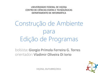 UNIVERSIDADE FEDERAL DE VIÇOSA
       CENTRO DE CIÊNCIAS EXATAS E TECNOLÓGICAS
            DEPARTAMENTO DE INFORMÁTICA



Construção de Ambiente
         para
 Edição de Programas
bolsista: Giorgio Prímola Ferreira G. Torres
orientador: Vladimir Oliveira Di Iorio


                VIÇOSA, OUTUBRO/2011
 