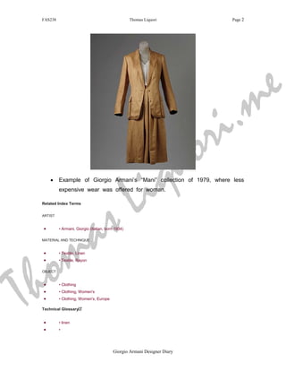 FAS238                                            Thomas Liquori           Page 2




                                                                                     m e
                                                                         r i .
                                                                    q u o
     •




                                                      L i
          Example of Giorgio Armani’s “Mani” collection of 1979, where less




                                s
          expensive wear was offered for woman.




                              a
 Related Index Terms


 ARTIST




     m
 •        • Armani, Giorgio (Italian, born 1934)




    o
 MATERIAL AND TECHNIQUE




  h
 •        • Textile, Linen




T
 •        • Textile, Rayon

 OBJECT


 •        • Clothing
 •        • Clothing, Women's
 •        • Clothing, Women's, Europe

 Technical Glossary


 •        • linen
 •        •




                                         Giorgio Armani Designer Diary
 