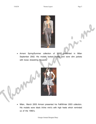 FAS238                              Thomas Liquori                                Page 3




                                                                                            m e
                                                            r i .
                                                       q u o
                                          i
    •     Armani   Spring/Summer     collection       of   2003   presented   in   Milan




                                        L
          September 2002. His models looked stately and wore slim jackets
          with loose drawstring trousers.




                       a s
  h om
T   •     Milan, March 2003 Armani presented his Fall/Winter 2003 collection.
          His models wore black A-line mini’s with high heels which reminded
          us of the 1960’s.


                              Giorgio Armani Designer Diary
 