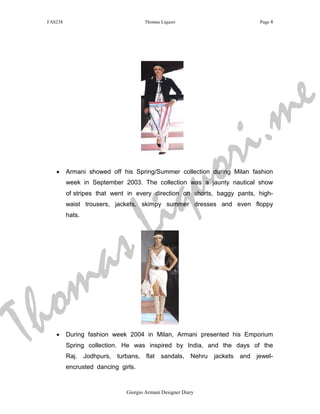 FAS238                                 Thomas Liquori                            Page 4




                                                                                           m e
                                                              r i .
                                                         q u o
                                             i
    •     Armani showed off his Spring/Summer collection during Milan fashion
          week in September 2003. The collection was a jaunty nautical show




                                           L
          of stripes that went in every direction on shorts, baggy pants, high-
          waist trousers, jackets, skimpy summer dresses and even floppy




                           s
          hats.




     m                   a
T h o
    •     During fashion week 2004 in Milan, Armani presented his Emporium
          Spring collection. He was inspired by India, and the days of the
          Raj.    Jodhpurs,   turbans, flat    sandals,     Nehru   jackets and jewel-
          encrusted dancing girls.


                                 Giorgio Armani Designer Diary
 