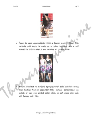 FAS238                                Thomas Liquori                                   Page 5




                                                                                                 m e
                                                             r i .
    •




                                                          u o
          Ready to wear, Autumn/Winter 2005 at fashion week in Milan. This




                                                        q
          particular outfit above, is made up of velvet bloomers with a cuff




                                            i
          around the bottom edge, it was certainly an unusual show.




                          s               L
     m                  a
T h o
    •     Armani presented his Emporio Spring/Summer 2006 collection during
          Milan Fashion Week in September 2005.                 Armani   concentrated
          jackets or tops over printed cotton skirts, or soft crepe skirt suits
          with flyaway satin frills.
                                                                                          on




                                Giorgio Armani Designer Diary
 