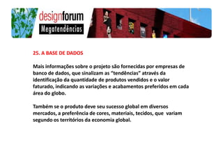 25. A BASE DE DADOS

Mais informações sobre o projeto são fornecidas por empresas de
banco de dados, que sinalizam as “tendências” através da
identificação da quantidade de produtos vendidos e o valor
faturado, indicando as variações e acabamentos preferidos em cada
área do globo.

Também se o produto deve seu sucesso global em diversos
mercados, a preferência de cores, materiais, tecidos, que variam
segundo os territórios da economia global.
 