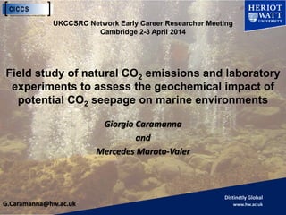 Distinctly Global
www.hw.ac.uk
Giorgio Caramanna
and
Mercedes Maroto-Valer
Field study of natural CO2 emissions and laboratory
experiments to assess the geochemical impact of
potential CO2 seepage on marine environments
G.Caramanna@hw.ac.uk
UKCCSRC Network Early Career Researcher Meeting
Cambridge 2-3 April 2014
 