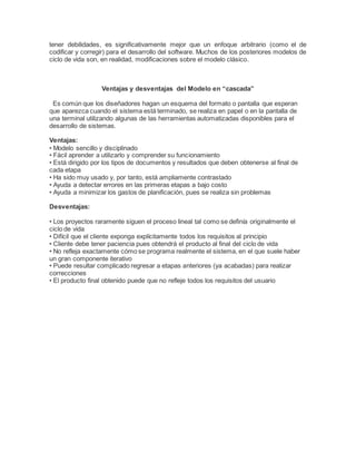 tener debilidades, es significativamente mejor que un enfoque arbitrario (como el de
codificar y corregir) para el desarrollo del software. Muchos de los posteriores modelos de
ciclo de vida son, en realidad, modificaciones sobre el modelo clásico.
Ventajas y desventajas del Modelo en “cascada”
Es común que los diseñadores hagan un esquema del formato o pantalla que esperan
que aparezca cuando el sistema está terminado, se realiza en papel o en la pantalla de
una terminal utilizando algunas de las herramientas automatizadas disponibles para el
desarrollo de sistemas.
Ventajas:
• Modelo sencillo y disciplinado
• Fácil aprender a utilizarlo y comprender su funcionamiento
• Está dirigido por los tipos de documentos y resultados que deben obtenerse al final de
cada etapa
• Ha sido muy usado y, por tanto, está ampliamente contrastado
• Ayuda a detectar errores en las primeras etapas a bajo costo
• Ayuda a minimizar los gastos de planificación, pues se realiza sin problemas
Desventajas:
• Los proyectos raramente siguen el proceso lineal tal como se definía originalmente el
ciclo de vida
• Difícil que el cliente exponga explícitamente todos los requisitos al principio
• Cliente debe tener paciencia pues obtendrá el producto al final del ciclo de vida
• No refleja exactamente cómo se programa realmente el sistema, en el que suele haber
un gran componente iterativo
• Puede resultar complicado regresar a etapas anteriores (ya acabadas) para realizar
correcciones
• El producto final obtenido puede que no refleje todos los requisitos del usuario
 