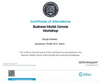 Certificate of Attendance
This confirms that the bearer of this certificate has participated in the
Business Model Canvas Public Masterclass hosted by Strategyzer.
Copyright Strategyzer AG
The makers of Business Model Generation and Strategyzer strategyzer.com
BusinessModelCanvas
Workshop
Check: http://www.cvtrust.com/SmartCertificate
Giorgio Pauletto
September 7th-8th 2017, Berlin
 