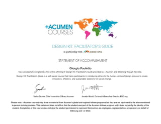 Giorgio Pauletto
has successfully completed a free online offering of Design Kit: Facilitator's Guide provided by +Acumen and IDEO.org through NovoEd.
Design Kit: Facilitator's Guide is a self-paced course that trains participants in introducing others to the human-centered design process to create
innovative, effective, and sustainable solutions for social change.
Please note: +Acumen courses may draw on material from Acumen's global and regional fellows programs but they are not equivalent to the aforementioned
in-person training courses. This statement does not affirm that the student was part of the Acumen fellows program and it does not verify the identity of the
student. Completion of this course does not give the student permission to represent themselves as employees, representatives or speakers on behalf of
IDEO.org and / or IDEO.
 