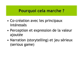 Pourquoi cela marche ?
• Co-création avec les principaux
intéressés
• Perception et expression de la valeur
ajoutée
• Narration (storytelling) et jeu sérieux
(serious game)
 