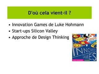 D'où cela vient-il ?
• Innovation Games de Luke Hohmann
• Start-ups Silicon Valley
• Approche de Design Thinking
 