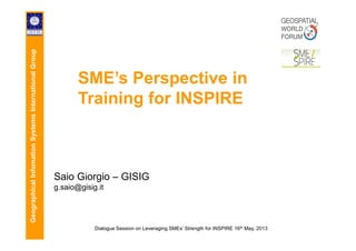 GeographicalInfomationSystemsInternationalGroup
SME’s Perspective in
Training for INSPIRE
GeographicalInfomationSystemsInternationalGroup
Dialogue Session on Leveraging SMEs’ Strength for INSPIRE 16th May, 2013
Saio Giorgio – GISIG
g.saio@gisig.it
 