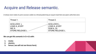 Acquire and Release semantic.
A release store makes its prior accesses visible to a thread performing an acquire load that sees (pairs with) that store.
We can get this semantic in C++11 with:
1. mutex
2. atomics.
3. fences ( we will not see fences here).
Thread 1. Thread 2.
ACQ.LOCK L
LOAD A, #10FF
INC A
STORE.RELEASE L
ACQ.LOCK L
LOAD A, #10FF
SUM A, 20
STORE.RELEASE L
 