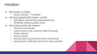 <mutex>
● std::mutex a_mutex;
○ lock(), unlock() – “Lockable”
● std::lock_guard<std::mutex> a_lock;
○ RAII object representing scope-based lock
○ Simplifies reasoning about locks
● std::unique_lock<std::mutex>
○ RAII, but more flexible
○ Locks mutex in ctor, unlocks in dtor (if owned)
○ lock(), unlock()
○ bool try_lock()
○ bool try_lock_for(const std::chrono::duration &)
○ bool try_lock_until(const std::chrono::time_point &)
 