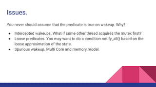 Issues.
You never should assume that the predicate is true on wakeup. Why?
● Intercepted wakeups. What if some other thread acquires the mutex first?
● Loose predicates. You may want to do a condition.notify_all() based on the
loose approximation of the state.
● Spurious wakeup. Multi Core and memory model.
 