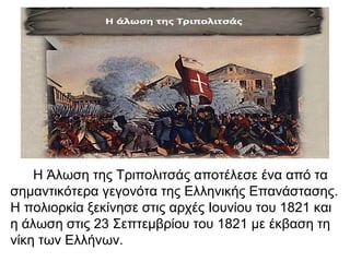 Η Άλωση της Τριπολιτσάς αποτέλεσε ένα από τα
σημαντικότερα γεγονότα της Ελληνικής Επανάστασης.
Η πολιορκία ξεκίνησε στις αρχές Ιουνίου του 1821 και
η άλωση στις 23 Σεπτεμβρίου του 1821 με έκβαση τη
νίκη των Ελλήνων.
 