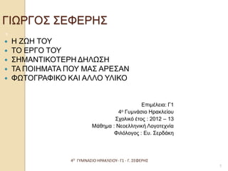 4Ο ΓΥΜΝΑΣΙΟ ΗΡΑΚΛΕΙΟΥ- Γ1 - Γ. ΣΕΦΕΡΗΣ 
1 ΓΙΩΡΓΟΣ ΣΕΦΕΡΗΣ 
Η ΖΩΗ ΤΟΥ 
ΤΟ ΕΡΓΟ ΤΟΥ 
ΣΗΜΑΝΤΙΚΟΤΕΡΗ ΔΗΛΩΣΗ 
ΤΑ ΠΟΙΗΜΑΤΑ ΠΟΥ ΜΑΣ ΑΡΕΣΑΝ 
ΦΩΤΟΓΡΑΦΙΚΟ ΚΑΙ ΑΛΛΟ ΥΛΙΚΟ 
Επιμέλεια: Γ1 
4ο Γυμνάσιο Ηρακλείου 
Σχολικό έτος : 2012 – 13 
Μάθημα : Νεοελληνική Λογοτεχνία 
Φιλόλογος : Ευ. Σερδάκη 
1  