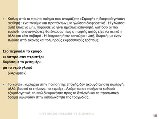 4Ο ΓΥΜΝΑΣΙΟ ΗΡΑΚΛΕΙΟΥ- Γ1 - Γ. ΣΕΦΕΡΗΣ 
10 
Κιόλας από το πρώτο ποίημα που ονομάζεται «Στροφή» η διαφορά γινόταν αισθητή : ένα πνεύμα και προπάντων μια γλώσσα διαφορετική . Η γλώσσα αυτή ίσως να μη μπορούσε να γίνει αμέσως κατανοητή, ωστόσο οι πιο ευαίσθητοι αναγνώστες θα ένιωσαν πως ο ποιητής αυτός είχε να πει κάτι άλλο και κάτι σοβαρό . Η έκφραση ήταν καινούρια : λιτή, δωρική, με έναν πλούτο από εικόνες και τολμηρούς εκφραστικούς τρόπους. 
Στο περιγιάλι το κρυφό 
κι άσπρο σαν περιστέρι 
διψάσαμε το μεσημέρι 
μα το νερό γλυφό 
(«Άρνηση») 
Το «εγώ», κυρίαρχο στην ποίηση της εποχής, δεν ακουγόταν στη συλλογή, αλλά, βασικά κι επίμονα, το «εμείς» . Ακόμη και σε ποιήματα καθαρά εξομολογητικά, το εγώ διευρυνόταν προς το διπλανό και το προσωπικό δράμα υψωνόταν στην καθολικότητα της τραγωδίας . 
10  