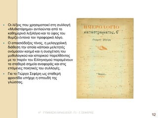 4Ο ΓΥΜΝΑΣΙΟ ΗΡΑΚΛΕΙΟΥ- Γ1 - Γ. ΣΕΦΕΡΗΣ 
12 
Οι λέξεις που χρησιμοποιεί στη συλλογή «Μυθιστόρημα» αντλούνται από το καθημερινό λεξιλόγιο και το ύφος του θυμίζει έντονα τον προφορικό λόγο. 
Ο απαισιόδοξος τόνος, η μελαγχολική διάθεση την οποία κάποιοι μελετητές ονόμασαν καημό και η συσχέτιση του μυθολογικού και ιστορικού παρελθόντος με το παρόν του Ελληνισμού παραμένουν τα σταθερά σημεία αναφοράς και στις επόμενες ποιητικές του συλλογές. 
Για το Γιώργο Σεφέρη ως σταθερή φροντίδα υπήρχε η σπουδή της γλώσσας. 
12  