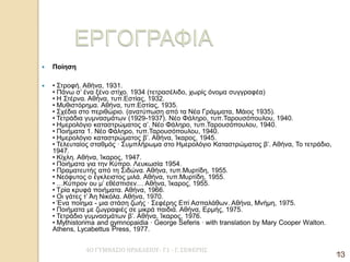 4Ο ΓΥΜΝΑΣΙΟ ΗΡΑΚΛΕΙΟΥ- Γ1 - Γ. ΣΕΦΕΡΗΣ 
13 
Ποίηση 
• Στροφή. Αθήνα, 1931. • Πάνω σ’ ένα ξένο στίχο. 1934 (τετρασέλιδο, χωρίς όνομα συγγραφέα) • Η Στέρνα. Αθήνα, τυπ.Εστίας, 1932. • Μυθιστόρημα. Αθήνα, τυπ.Εστίας, 1935. • Σχέδια στο περιθώριο. (ανατύπωση από τα Νέα Γράμματα, Μάιος 1935). • Τετράδια γυμνασμάτων (1929-1937). Νέο Φάληρο, τυπ.Ταρουσόπουλου, 1940. • Ημερολόγιο καταστρώματος α’. Νέο Φάληρο, τυπ.Ταρουσόπουλου, 1940. • Ποιήματα 1. Νέο Φάληρο, τυπ.Ταρουσόπουλου, 1940. • Ημερολόγιο καταστρώματος β’. Αθήνα, Ίκαρος, 1945. • Τελευταίος σταθμός · Συμπλήρωμα στο Ημερολόγιο Καταστρώματος β’. Αθήνα, Το τετράδιο, 1947. • Κίχλη. Αθήνα, Ίκαρος, 1947. • Ποιήματα για την Κύπρο. Λευκωσία 1954. • Πραματευτής από τη Σιδώνα. Αθήνα, τυπ.Μυρτίδη, 1955. • Νεόφυτος ο έγκλειστος μιλά. Αθήνα, τυπ.Μυρτίδη, 1955. • …Κύπρον ου μ’ εθέσπισεν… Αθήνα, Ίκαρος, 1955. • Τρία κρυφά ποιήματα. Αθήνα, 1966. • Οι γάτες τ’ Άη Νικόλα. Αθήνα, 1970. • Ένα ποίημα - μια στάση ζωής · Σεφέρης Επί Ασπαλάθων. Αθήνα, Μνήμη, 1975. • Ποιήματα με ζωγραφιές σε μικρά παιδιά. Αθήνα, Ερμής, 1975. • Τετράδιο γυμνασμάτων β’. Αθήνα, Ίκαρος, 1976. • Mythistorima and gymnopaidia · George Seferis · with translation by Mary Cooper Walton. Athens, Lycabettus Press, 1977. 
13  