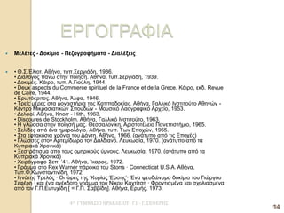 4Ο ΓΥΜΝΑΣΙΟ ΗΡΑΚΛΕΙΟΥ- Γ1 - Γ. ΣΕΦΕΡΗΣ 
14 
Μελέτες - Δοκίμια - Πεζογραφήματα - Διαλέξεις 
• Θ.Σ.Έλιοτ. Αθήνα, τυπ.Σεργιάδη, 1936. • Διάλογος πάνω στην ποίηση. Αθήνα, τυπ.Σεργιάδη, 1939. • Δοκιμές. Κάιρο, τυπ. Α.Γιούλη, 1944. • Deux aspects du Commerce spirituel de la France et de la Grece. Κάιρο, εκδ. Revue de Caire, 1944. • Ερωτόκριτος. Αθήνα, Άλφα, 1946. • Τρείς μέρες στα μοναστήρια της Καππαδοκίας. Αθήνα, Γαλλικό Ινστιτούτο Αθηνών - Κέντρο Μικρασιατικών Σπουδών - Μουσικό Λαογραφικό Αρχείο, 1953. • Δελφοί. Αθήνα, Knorr - Hith, 1963. • Discoures de Stockholm. Αθήνα, Γαλλικό Ινστιτούτο, 1963. • Η γλώσσα στην ποίησή μας. Θεσσαλονίκη, Αριστοτέλειο Πανεπιστήμιο, 1965. • Σελίδες από ένα ημερολόγιο. Αθήνα, τυπ. Των Εποχών, 1965. • Στα εφτακόσια χρόνια του Δάντη. Αθήνα, 1966. (ανάτυπο από τις Εποχές) • Γλώσσες στον Αρτεμίδωρο τον Δαλδιανό. Λευκωσία, 1970. (ανάτυπο από τα Κυπριακά Χρονικά) • Ξεστράτισμα από τους ομηρικούς ύμνους. Λευκωσία, 1970. (ανάτυπο από τα Κυπριακά Χρονικά) • Χειρόγραφο Σεπ. ’41. Αθήνα, Ίκαρος, 1972. • Γράμμα στο Rex Warner πάροικο του Storrs · Connecticat U.S.A. Αθήνα, Τυπ.Φ.Κωνσταντινίδη, 1972. • Ιγνάτης Τρελός · Οι ώρες της ‘Κυρίας Έρσης’· Ένα ψευδώνυμο δοκίμιο του Γιώργου Σεφέρη · και ένα ανέκδοτο γράμμα του Νίκου Καχτίτση · Φροντισμένα και σχολιασμένα από τον Γ.Π.Ευτυχίδη [ = Γ.Π. Σαββίδη]. Αθήνα, Ερμής, 1973. 
14  
