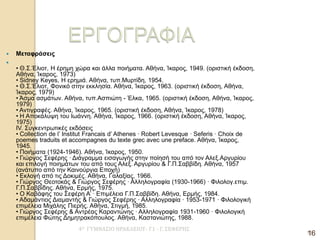 4Ο ΓΥΜΝΑΣΙΟ ΗΡΑΚΛΕΙΟΥ- Γ1 - Γ. ΣΕΦΕΡΗΣ 
16 
Μεταφράσεις 
 • Θ.Σ.Έλιοτ, Η έρημη χώρα και άλλα ποιήματα. Αθήνα, Ίκαρος, 1949. (οριστική έκδοση, Αθήνα, Ίκαρος, 1973) • Sidney Keyes, Η ερημιά. Αθήνα, τυπ.Μυρτίδη, 1954. • Θ.Σ.Έλιοτ, Φονικό στην εκκλησία. Αθήνα, Ίκαρος, 1963. (οριστική έκδοση, Αθήνα, Ίκαρος, 1979) • Άσμα ασμάτων. Αθήνα, τυπ.Ασπιώτη - Έλκα, 1965. (οριστική έκδοση, Αθήνα, Ίκαρος, 1979) • Αντιγραφές. Αθήνα, Ίκαρος, 1965. (οριστική έκδοση, Αθήνα, Ίκαρος, 1978) • Η Αποκάλυψη του Ιωάννη. Αθήνα, Ίκαρος, 1966. (οριστική έκδοση, Αθήνα, Ίκαρος, 1975) ΙV. Συγκεντρωτικές εκδόσεις • Collection de l’ Institut Francais d’ Athenes · Robert Levesque · Seferis · Choix de poemes traduits et accompagnes du texte grec avec une preface. Αθήνα, Ίκαρος, 1945. • Ποιήματα (1924-1946). Αθήνα, Ίκαρος, 1950. • Γιώργος Σεφέρης · Διάγραμμα εισαγωγής στην ποίησή του από τον Αλεξ.Αργυρίου και επιλογή ποιημάτων του από τους Αλεξ. Αργυρίου & Γ.Π.Σαββίδη. Αθήνα, 1957 (ανάτυπο από την Καινούργια Εποχή) • Εκλογή από τις Δοκιμές. Αθήνα, Γαλαξίας, 1966. • Γιώργος Θεοτοκάς & Γιώργος Σεφέρης · Αλληλογραφία (1930-1966) · Φιλολογ.επιμ. Γ.Π.Σαββίδης. Αθήνα, Ερμής, 1975. • Ο Καβάφης του Σεφέρη Α’ · Επιμέλεια Γ.Π.Σαββίδη. Αθήνα, Ερμής, 1984. • Αδαμάντιος Διαμαντής & Γιώργος Σεφέρης · Αλληλογραφία · 1953-1971 · Φιλολογική επιμέλεια Μιχάλης Πιερής. Αθήνα, Στιγμή, 1985. • Γιώργος Σεφέρης & Αντρέας Καραντώνης · Αλληλογραφία 1931-1960 · Φιλολογική επιμέλεια Φώτης Δημητρακόπουλος. Αθήνα, Καστανιώτης, 1988. 
16  