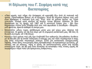 4Ο ΓΥΜΝΑΣΙΟ ΗΡΑΚΛΕΙΟΥ- Γ1 - Γ. ΣΕΦΕΡΗΣ 
19 
«Πάει καιρὸς ποὺ πῆρα τὴν ἀπόφαση νὰ κρατηθῶ ἔξω ἀπὸ τὰ πολιτικὰ τοῦ τόπου. Προσπάθησα ἄλλοτε νὰ τὸ ἐξηγήσω. Αὐτὸ δὲ σημαίνει διόλου πὼς μοῦ εἶναι ἀδιάφορη ἡ πολιτικὴ ζωή μας. Ἔτσι, ἀπὸ τὰ χρόνια ἐκεῖνα, ὡς τώρα τελευταῖα, ἔπαψα κατὰ κανόνα νὰ ἀγγίζω τέτοια θέματα· ἐξάλλου τὰ ὅσα δημοσίεψα ὡς τὶς ἀρχὲς τοῦ 1967 καὶ ἡ κατοπινὴ στάση μου - δὲν ἔχω δημοσιέψει τίποτα στὴν Ἑλλάδα ἀπὸ τότε ποὺ φιμώθηκε ἡ ἐλευθερία - ἔδειχναν, μοῦ φαίνεται, ἀρκετὰ καθαρὰ τὴ σκέψη μου. 
Μολαταῦτα, μῆνες τώρα, αἰσθάνομαι μέσα μου καὶ γύρω μου, ὁλοένα πιὸ ἐπιτακτικά, τὸ χρέος νὰ πῶ ἕνα λόγο γιὰ τὴ σημερινὴ κατάστασή μας. Μὲ ὅλη τὴ δυνατὴ συντομία, νὰ τί θὰ ἔλεγα: 
Κλείνουν δυὸ χρόνια ποὺ μᾶς ἔχει ἐπιβληθεῖ ἕνα καθεστὼς ὁλωσδιόλου ἀντίθετο μὲ τὰ ἰδεώδη γιὰ τὰ ὁποῖα πολέμησε ὁ κόσμος μας καὶ τόσο περίλαμπρα ὁ λαός μας στὸν τελευταῖο παγκόσμιο πόλεμο. Εἶναι μία κατάσταση ὑποχρεωτικῆς νάρκης, ὅπου ὅσες πνευματικὲς ἀξίες κατορθώσαμε νὰ κρατήσουμε ζωντανές, μὲ πόνους καὶ μὲ κόπους, πᾶνε κι αὐτὲς νὰ καταποντιστοῦν μέσα στὰ ἑλώδη στεκούμενα νερά. Δὲ θὰ μοῦ ἦταν δύσκολο νὰ καταλάβω πῶς τέτοιες ζημιὲς δὲ λογαριάζουν πάρα πολὺ γιὰ ὁρισμένους ἀνθρώπους. 
19  