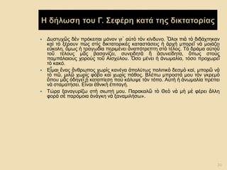 Δυστυχῶς δὲν πρόκειται μόνον γι᾿ αὐτὸ τὸν κίνδυνο. Ὅλοι πιὰ τὸ διδάχτηκαν καὶ τὸ ξέρουν πὼς στὶς δικτατορικὲς καταστάσεις ἡ ἀρχὴ μπορεῖ νὰ μοιάζει εὔκολη, ὅμως ἡ τραγωδία περιμένει ἀναπότρεπτη στὸ τέλος. Τὸ δράμα αὐτοῦ τοῦ τέλους μᾶς βασανίζει, συνειδητὰ ἢ ἀσυνείδητα, ὅπως στοὺς παμπάλαιους χοροὺς τοῦ Αἰσχύλου. Ὅσο μένει ἡ ἀνωμαλία, τόσο προχωρεῖ τὸ κακό. 
Εἶμαι ἕνας ἄνθρωπος χωρὶς κανένα ἀπολύτως πολιτικὸ δεσμὸ καί, μπορῶ νὰ τὸ πῶ, μιλῶ χωρὶς φόβο καὶ χωρὶς πάθος. Βλέπω μπροστά μου τὸν γκρεμὸ ὅπου μᾶς ὁδηγεῖ ἡ καταπίεση ποὺ κάλυψε τὸν τόπο. Αὐτὴ ἡ ἀνωμαλία πρέπει νὰ σταματήσει. Εἶναι ἐθνικὴ ἐπιταγή. 
Τώρα ξαναγυρίζω στὴ σιωπή μου. Παρακαλῶ τὸ Θεὸ νὰ μὴ μὲ φέρει ἄλλη φορὰ σὲ παρόμοια ἀνάγκη νὰ ξαναμιλήσω». 
20  